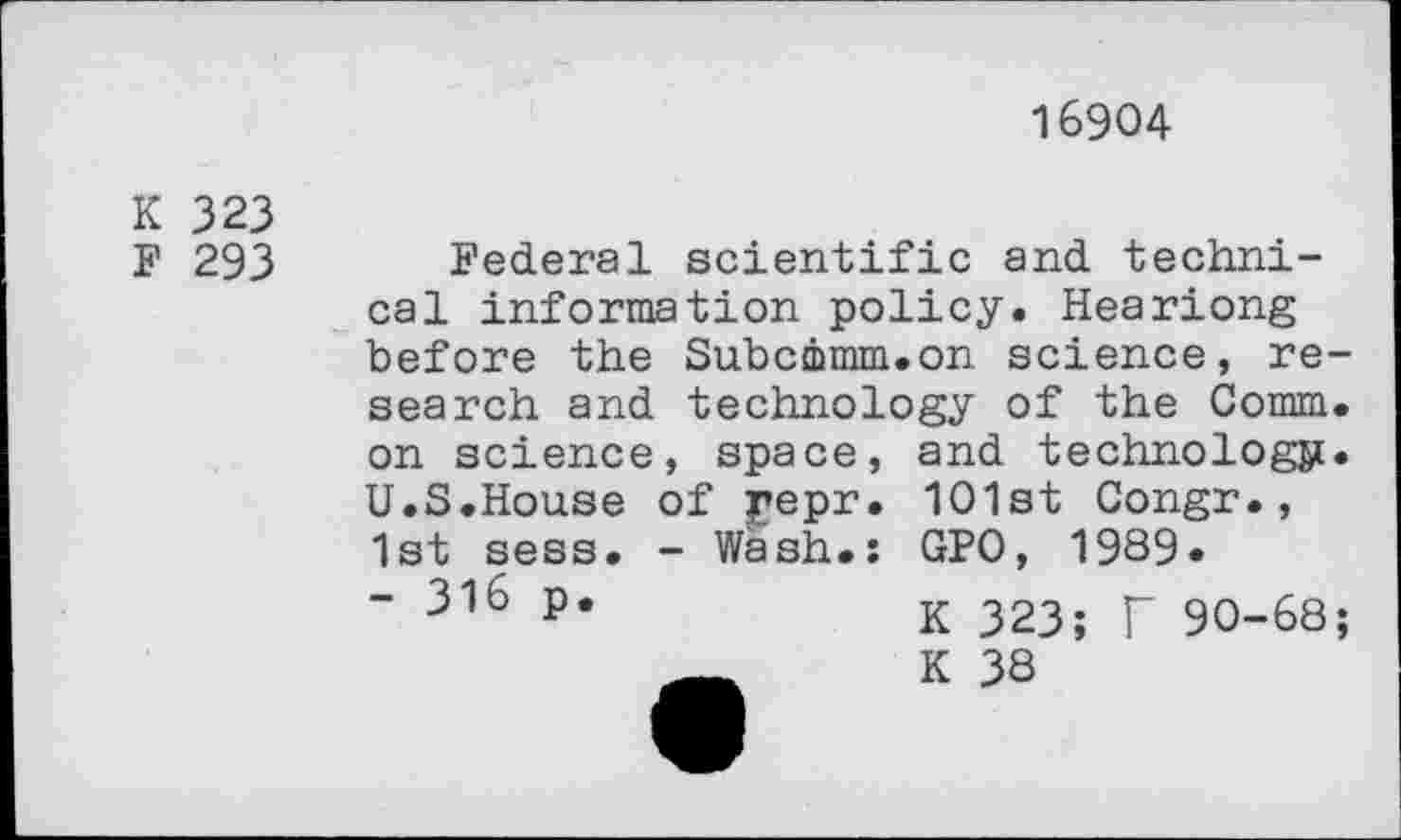 ﻿16904
K 323
F 293
Federal scientific and technical information policy. Heariong before the Subcmmm.on science, research and technology of the Comm, on science, space, and technology. U.S.House of pepr. 101st Congr., 1st sess. - Wash.: GPO, 1989.
" 316 p*	K 323; T 90-68;